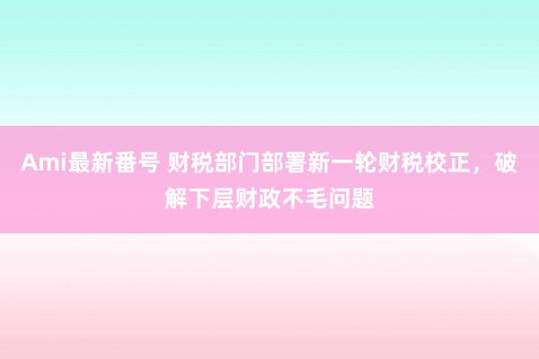 Ami最新番号 财税部门部署新一轮财税校正，破解下层财政不毛问题