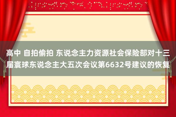 高中 自拍偷拍 东说念主力资源社会保险部对十三届寰球东说念主大五次会议第6632号建议的恢复