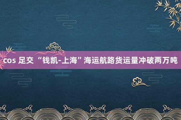 cos 足交 “钱凯-上海”海运航路货运量冲破两万吨