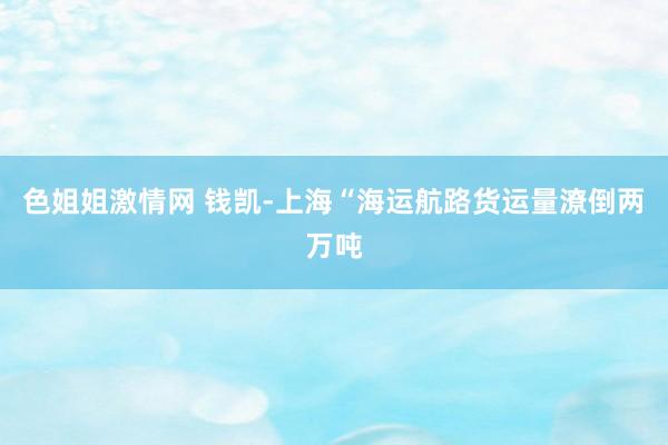 色姐姐激情网 钱凯-上海“海运航路货运量潦倒两万吨