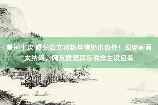 美国十次 曝张颂文将粉丝信扔出窗外！现场画面太纳闷，网友质疑其东说念主设包装