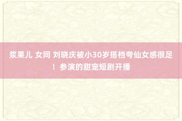 浆果儿 女同 刘晓庆被小30岁搭档夸仙女感很足！参演的甜宠短剧开播