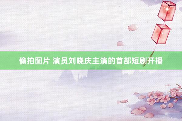 偷拍图片 演员刘晓庆主演的首部短剧开播