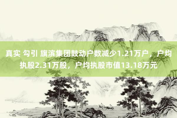 真实 勾引 旗滨集团鼓动户数减少1.21万户，户均执股2.31万股，户均执股市值13.18万元