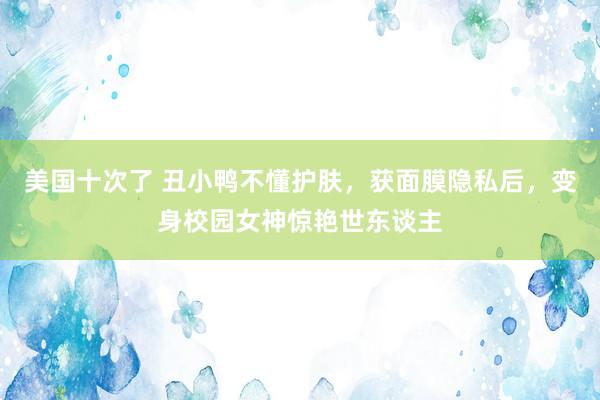 美国十次了 丑小鸭不懂护肤，获面膜隐私后，变身校园女神惊艳世东谈主