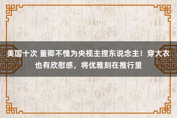 美国十次 董卿不愧为央视主捏东说念主！穿大衣也有欣慰感，将优雅刻在推行里