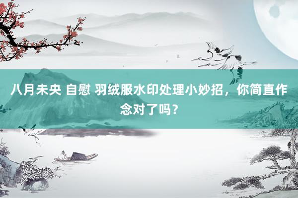 八月未央 自慰 羽绒服水印处理小妙招，你简直作念对了吗？