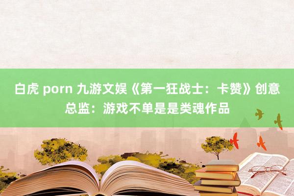 白虎 porn 九游文娱《第一狂战士：卡赞》创意总监：游戏不单是是类魂作品