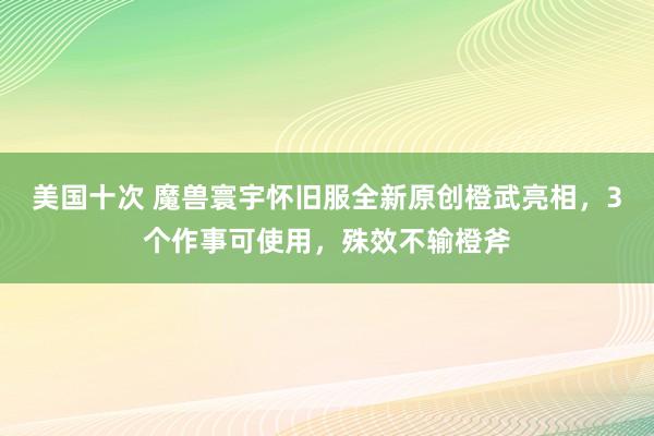 美国十次 魔兽寰宇怀旧服全新原创橙武亮相，3个作事可使用，殊效不输橙斧