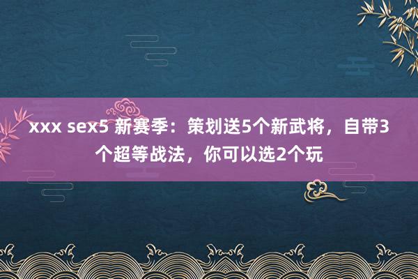 xxx sex5 新赛季：策划送5个新武将，自带3个超等战法，你可以选2个玩