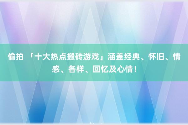 偷拍 「十大热点搬砖游戏」涵盖经典、怀旧、情感、各样、回忆及心情！