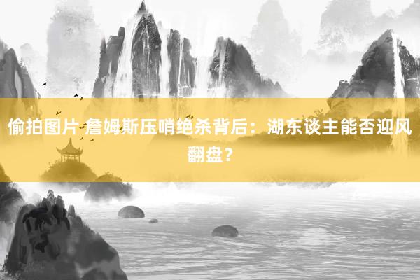 偷拍图片 詹姆斯压哨绝杀背后：湖东谈主能否迎风翻盘？