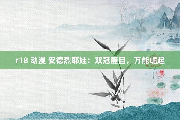r18 动漫 安德烈耶娃：双冠醒目，万能崛起