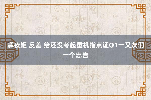 辉夜姬 反差 给还没考起重机指点证Q1一又友们一个忠告