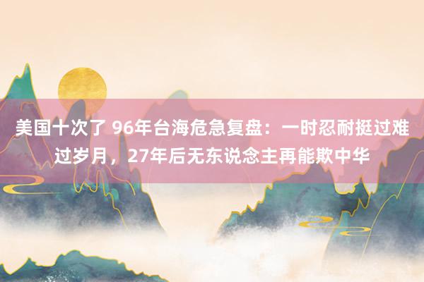 美国十次了 96年台海危急复盘：一时忍耐挺过难过岁月，27年后无东说念主再能欺中华
