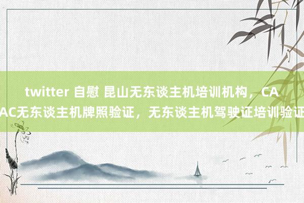 twitter 自慰 昆山无东谈主机培训机构，CAAC无东谈主机牌照验证，无东谈主机驾驶证培训验证
