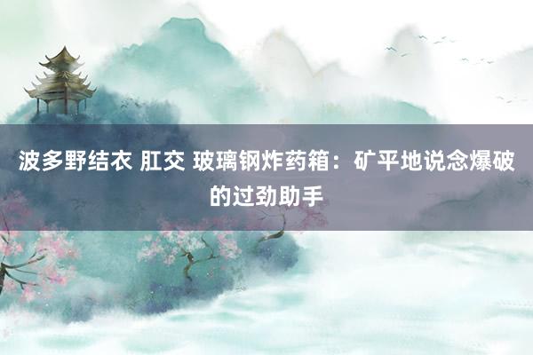 波多野结衣 肛交 玻璃钢炸药箱：矿平地说念爆破的过劲助手