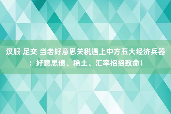 汉服 足交 当老好意思关税遇上中方五大经济兵器：好意思债、稀土、汇率招招致命！