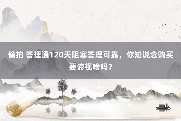 偷拍 答理通120天阻塞答理可靠，你知说念购买要谛视啥吗？