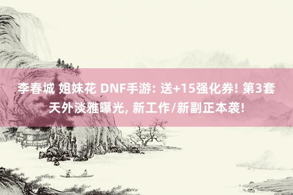 李春城 姐妹花 DNF手游: 送+15强化券! 第3套天外淡雅曝光， 新工作/新副正本袭!