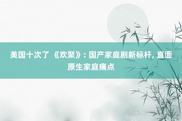 美国十次了 《欢聚》: 国产家庭剧新标杆， 直面原生家庭痛点