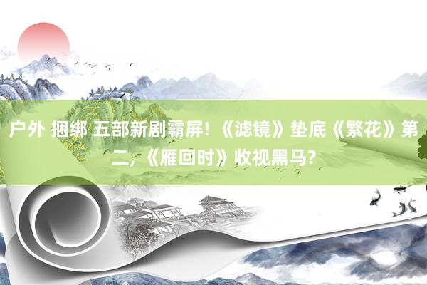 户外 捆绑 五部新剧霸屏! 《滤镜》垫底《繁花》第二， 《雁回时》收视黑马?