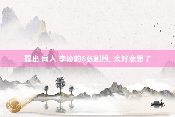 露出 同人 李沁的6张剧照， 太好意思了