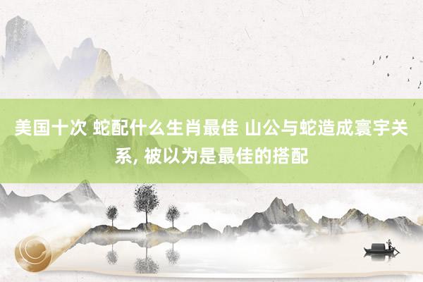美国十次 蛇配什么生肖最佳 山公与蛇造成寰宇关系， 被以为是最佳的搭配