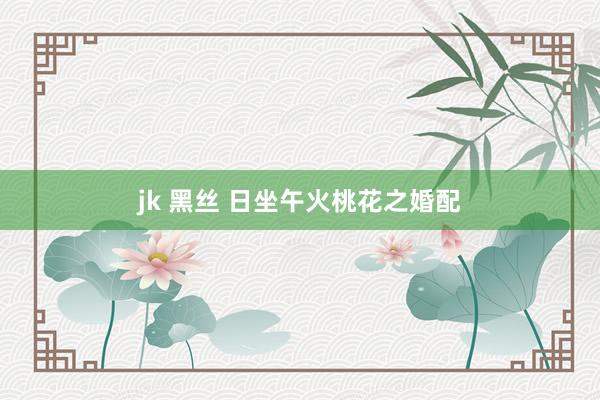 jk 黑丝 日坐午火桃花之婚配