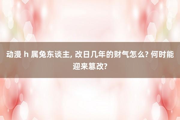动漫 h 属兔东谈主， 改日几年的财气怎么? 何时能迎来篡改?