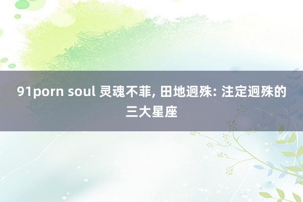 91porn soul 灵魂不菲， 田地迥殊: 注定迥殊的三大星座