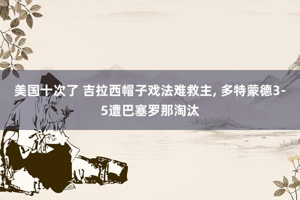 美国十次了 吉拉西帽子戏法难救主， 多特蒙德3-5遭巴塞罗那淘汰