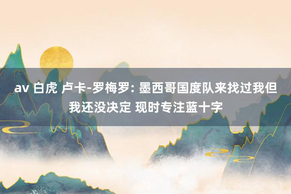 av 白虎 卢卡-罗梅罗: 墨西哥国度队来找过我但我还没决定 现时专注蓝十字