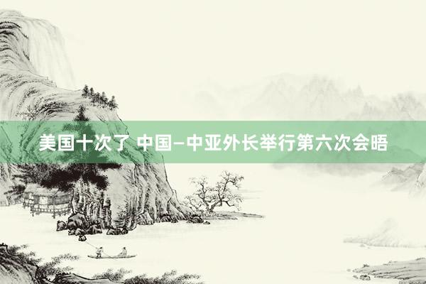 美国十次了 中国—中亚外长举行第六次会晤