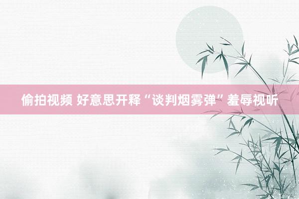 偷拍视频 好意思开释“谈判烟雾弹”羞辱视听