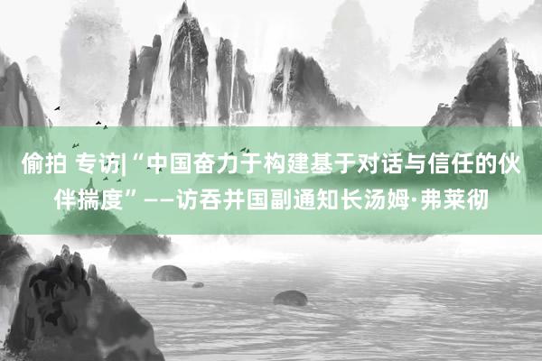 偷拍 专访|“中国奋力于构建基于对话与信任的伙伴揣度”——访吞并国副通知长汤姆·弗莱彻