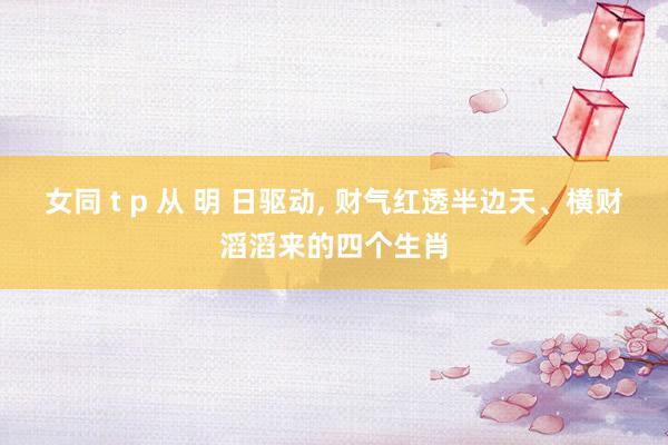 女同 t p 从 明 日驱动， 财气红透半边天、横财滔滔来的四个生肖