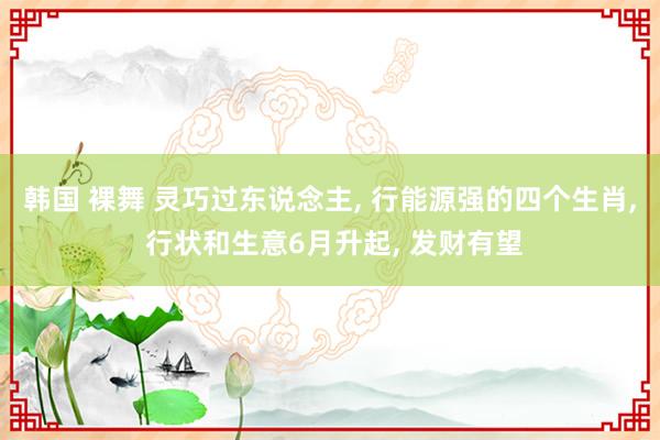 韩国 裸舞 灵巧过东说念主， 行能源强的四个生肖， 行状和生意6月升起， 发财有望
