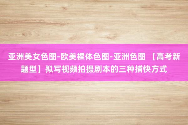 亚洲美女色图-欧美裸体色图-亚洲色图 【高考新题型】拟写视频拍摄剧本的三种捕快方式