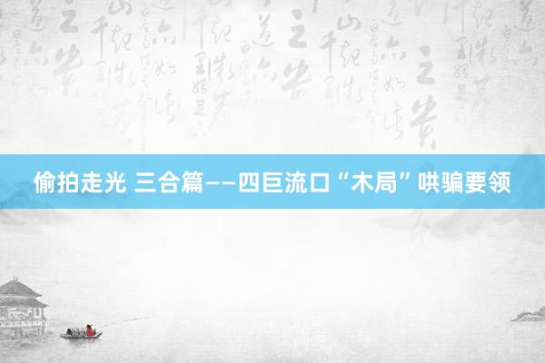 偷拍走光 三合篇——四巨流口“木局”哄骗要领