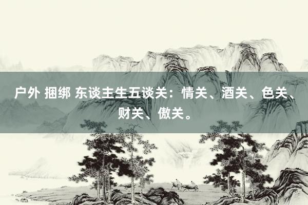 户外 捆绑 东谈主生五谈关：情关、酒关、色关、财关、傲关。