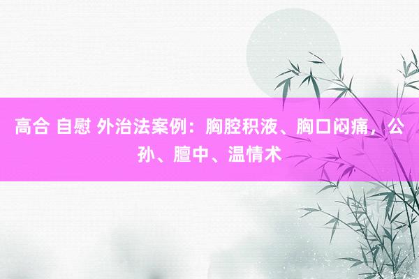 高合 自慰 外治法案例：胸腔积液、胸口闷痛，公孙、膻中、温情术