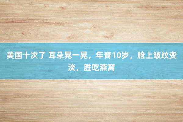 美国十次了 耳朵晃一晃，年青10岁，脸上皱纹变淡，胜吃燕窝