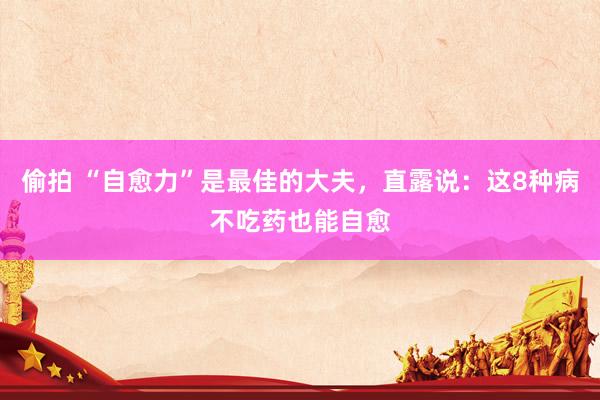 偷拍 “自愈力”是最佳的大夫，直露说：这8种病不吃药也能自愈