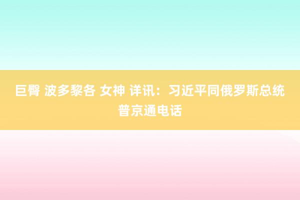 巨臀 波多黎各 女神 详讯：习近平同俄罗斯总统普京通电话